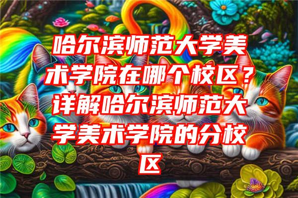 哈尔滨师范大学美术学院在哪个校区？详解哈尔滨师范大学美术学院的分校区