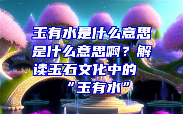 玉有水是什么意思是什么意思啊？解读玉石文化中的“玉有水”