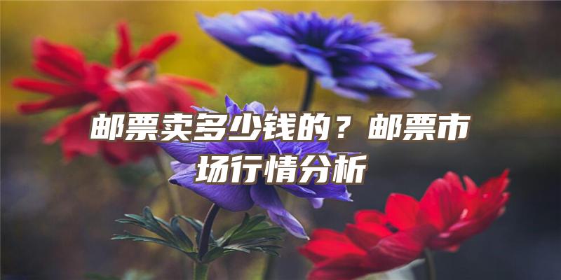 邮票卖多少钱的？邮票市场行情分析