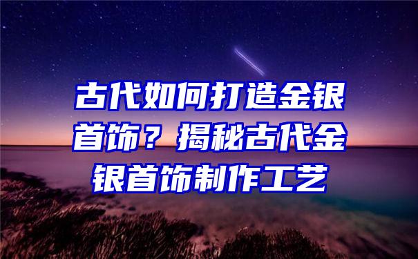 古代如何打造金银首饰？揭秘古代金银首饰制作工艺