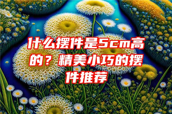 什么摆件是5cm高的？精美小巧的摆件推荐