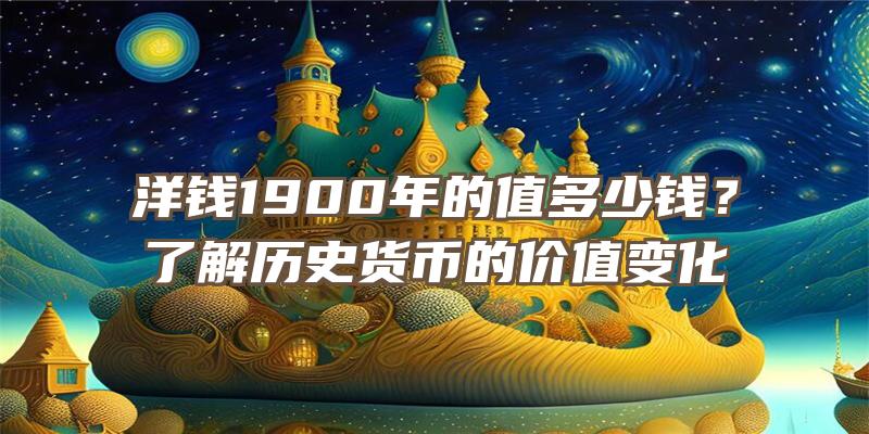 洋钱1900年的值多少钱？了解历史货币的价值变化