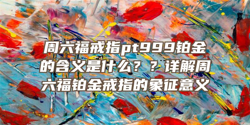 周六福戒指pt999铂金的含义是什么？？详解周六福铂金戒指的象征意义