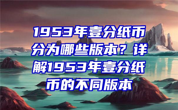 1953年壹分纸币分为哪些版本？详解1953年壹分纸币的不同版本