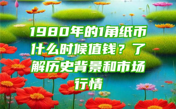 1980年的1角纸币什么时候值钱？了解历史背景和市场行情