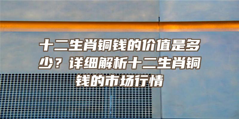 十二生肖铜钱的价值是多少？详细解析十二生肖铜钱的市场行情