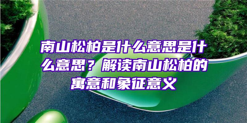 南山松柏是什么意思是什么意思？解读南山松柏的寓意和象征意义