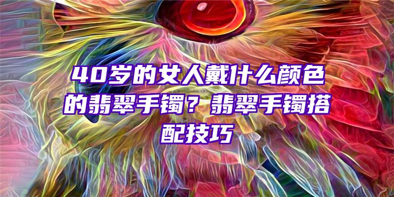 40岁的女人戴什么颜色的翡翠手镯？翡翠手镯搭配技巧