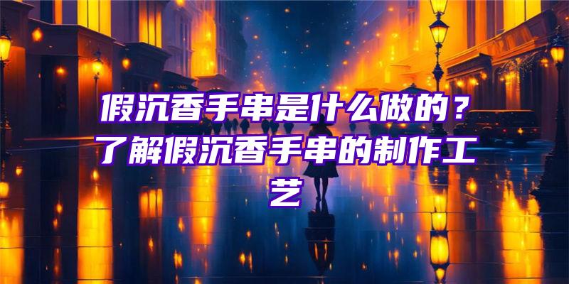 假沉香手串是什么做的？了解假沉香手串的制作工艺