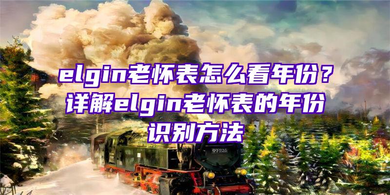 elgin老怀表怎么看年份？详解elgin老怀表的年份识别方法