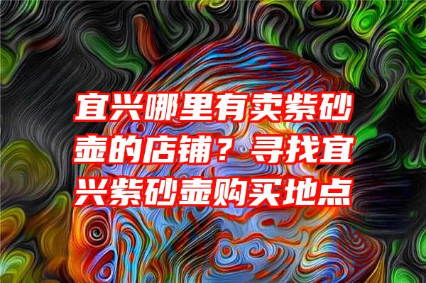 宜兴哪里有卖紫砂壶的店铺？寻找宜兴紫砂壶购买地点