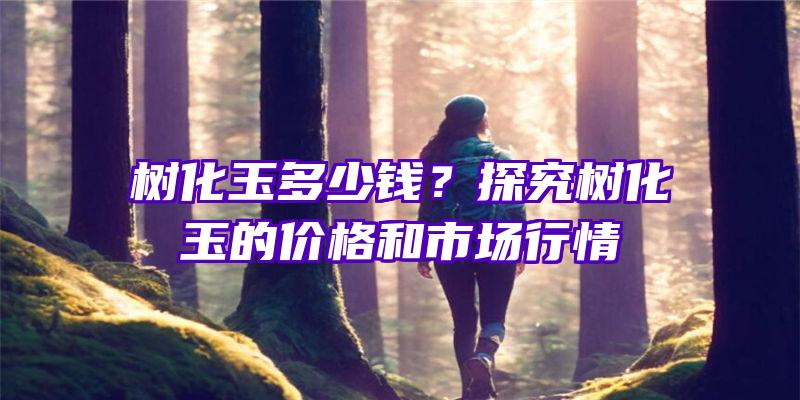 树化玉多少钱？探究树化玉的价格和市场行情