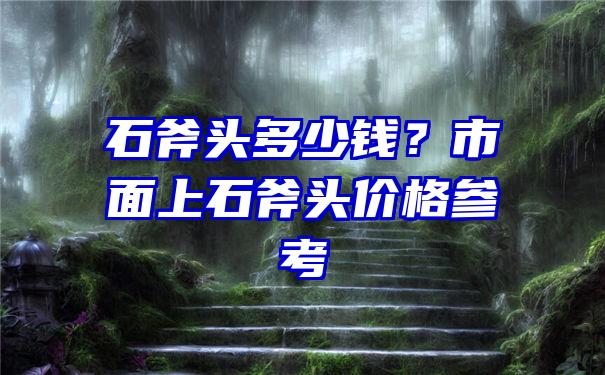 石斧头多少钱？市面上石斧头价格参考