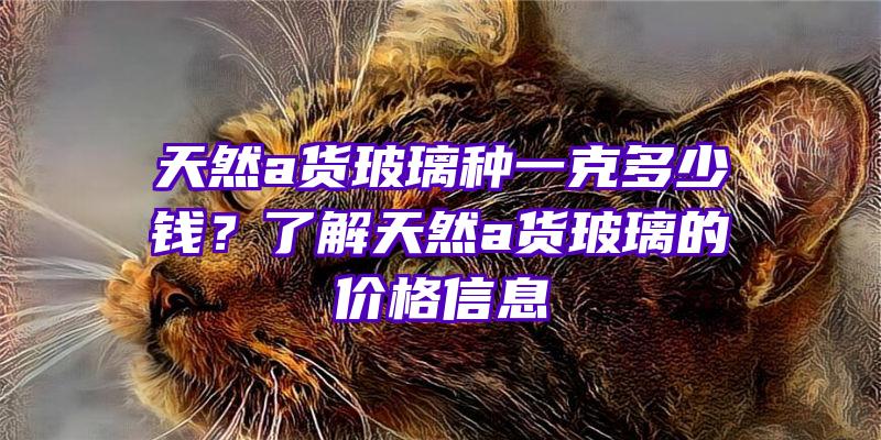 天然a货玻璃种一克多少钱？了解天然a货玻璃的价格信息