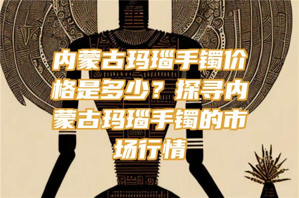 内蒙古玛瑙手镯价格是多少？探寻内蒙古玛瑙手镯的市场行情