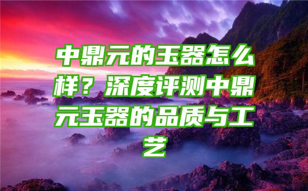 中鼎元的玉器怎么样？深度评测中鼎元玉器的品质与工艺