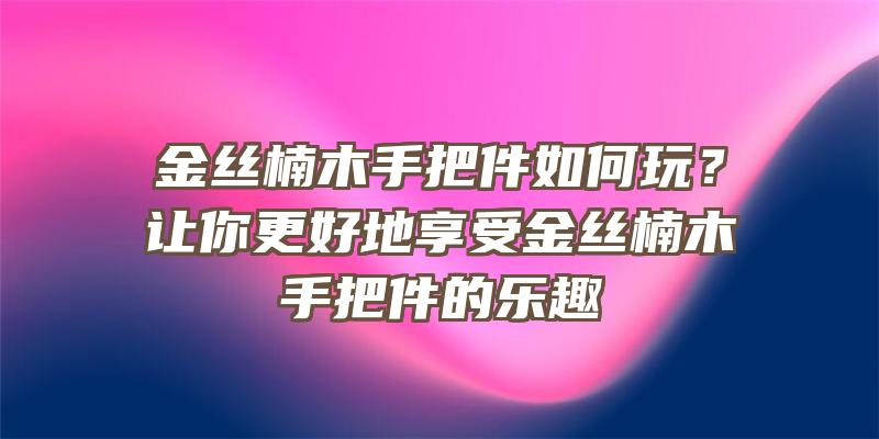 金丝楠木手把件如何玩？让你更好地享受金丝楠木手把件的乐趣