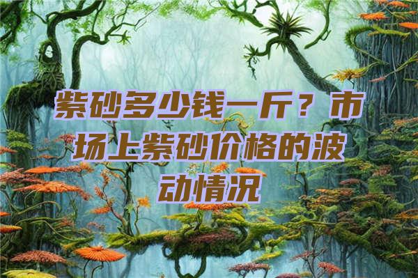 紫砂多少钱一斤？市场上紫砂价格的波动情况