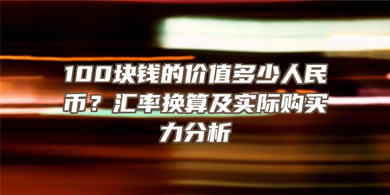 100块钱的价值多少人民币？汇率换算及实际购买力分析