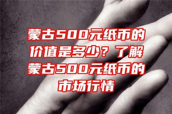 蒙古500元纸币的价值是多少？了解蒙古500元纸币的市场行情