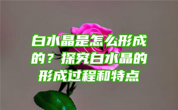 白水晶是怎么形成的？探究白水晶的形成过程和特点