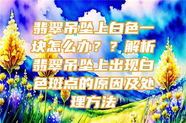 翡翠吊坠上白色一块怎么办？？解析翡翠吊坠上出现白色斑点的原因及处理方法