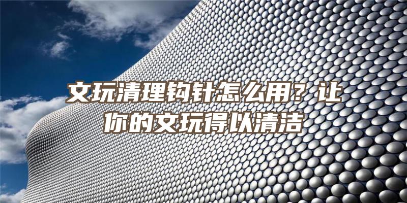 文玩清理钩针怎么用？让你的文玩得以清洁