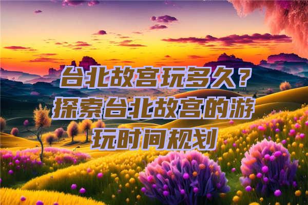 台北故宫玩多久？探索台北故宫的游玩时间规划