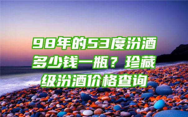 98年的53度汾酒多少钱一瓶？珍藏级汾酒价格查询