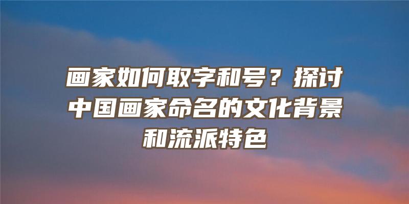 画家如何取字和号？探讨中国画家命名的文化背景和流派特色