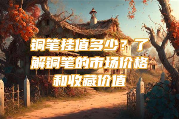 铜笔挂值多少？了解铜笔的市场价格和收藏价值