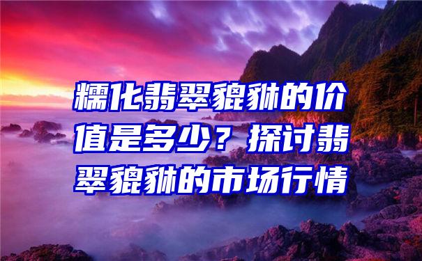 糯化翡翠貔貅的价值是多少？探讨翡翠貔貅的市场行情