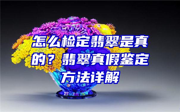 怎么检定翡翠是真的？翡翠真假鉴定方法详解