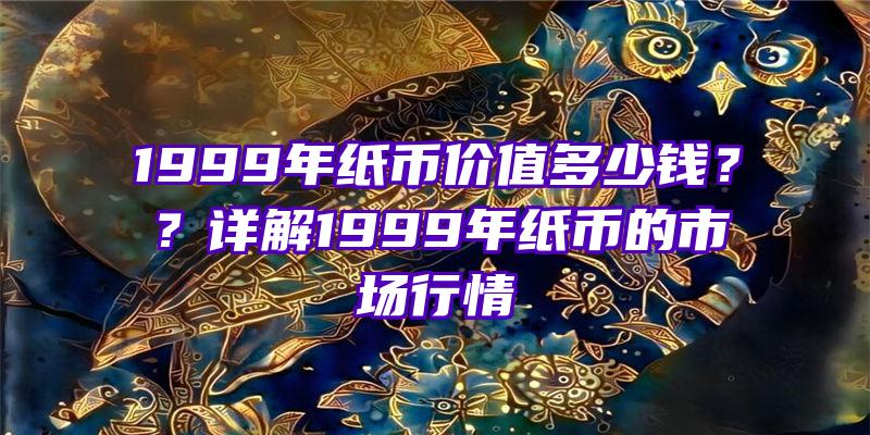 1999年纸币价值多少钱？？详解1999年纸币的市场行情