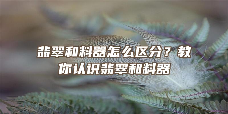 翡翠和料器怎么区分？教你认识翡翠和料器