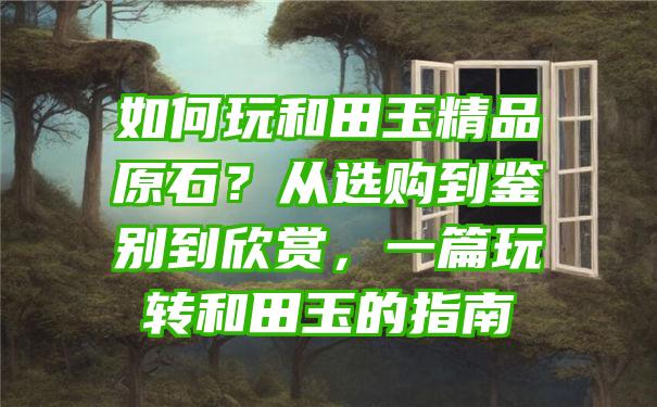 如何玩和田玉精品原石？从选购到鉴别到欣赏，一篇玩转和田玉的指南