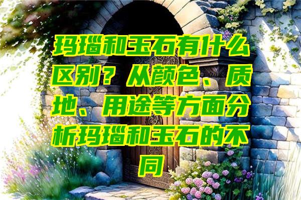 玛瑙和玉石有什么区别？从颜色、质地、用途等方面分析玛瑙和玉石的不同