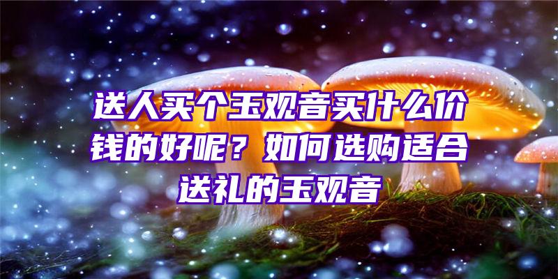 送人买个玉买什么价钱的好呢？如何选购适合送礼的玉