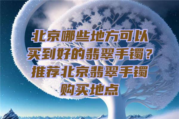 北京哪些地方可以买到好的翡翠手镯？推荐北京翡翠手镯购买地点