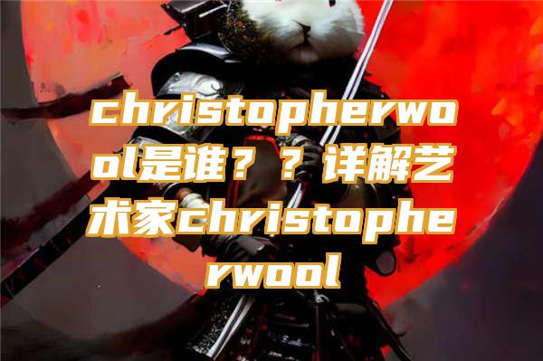 christopherwool是谁？？详解艺术家christopherwool