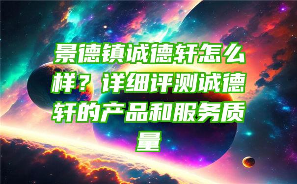 景德镇诚德轩怎么样？详细评测诚德轩的产品和服务质量