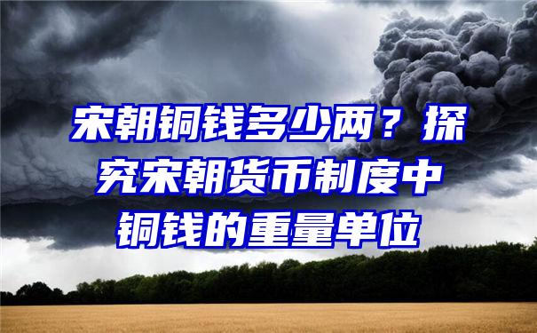 宋朝铜钱多少两？探究宋朝货币制度中铜钱的重量单位