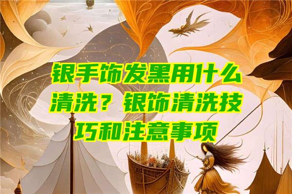 银手饰发黑用什么清洗？银饰清洗技巧和注意事项