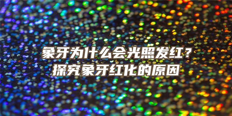 象牙为什么会光照发红？探究象牙红化的原因