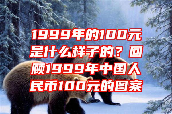 1999年的100元是什么样子的？回顾1999年中国人民币100元的图案