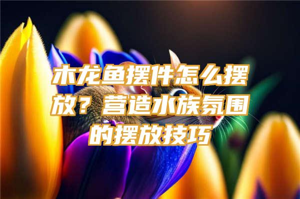 木龙鱼摆件怎么摆放？营造水族氛围的摆放技巧