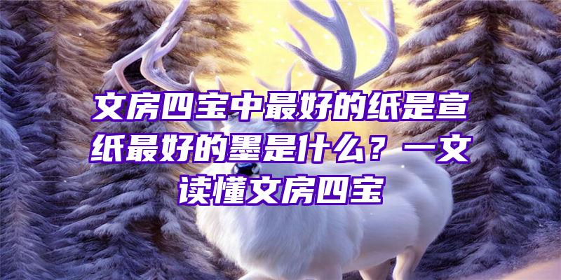 文房四宝中最好的纸是宣纸最好的墨是什么？一文读懂文房四宝