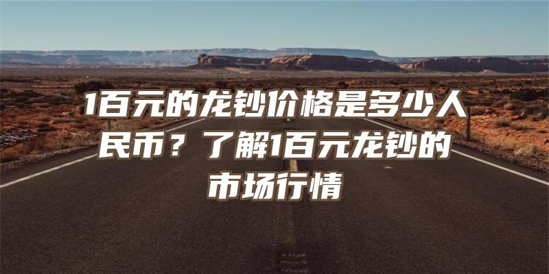 1百元的龙钞价格是多少人民币？了解1百元龙钞的市场行情