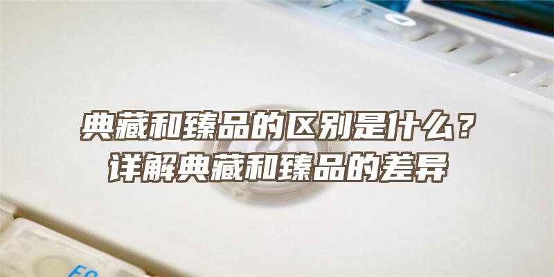 典藏和臻品的区别是什么？详解典藏和臻品的差异