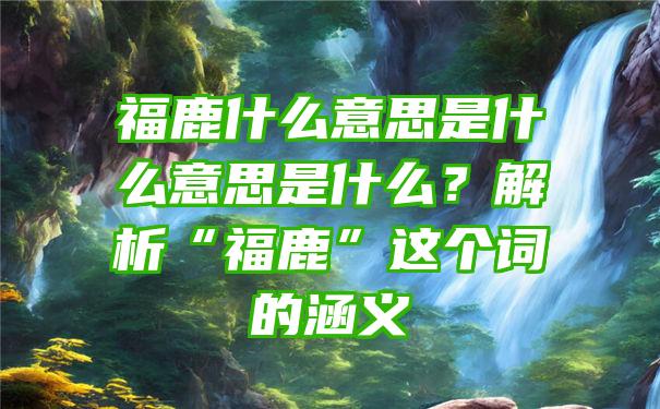 福鹿什么意思是什么意思是什么？解析“福鹿”这个词的涵义